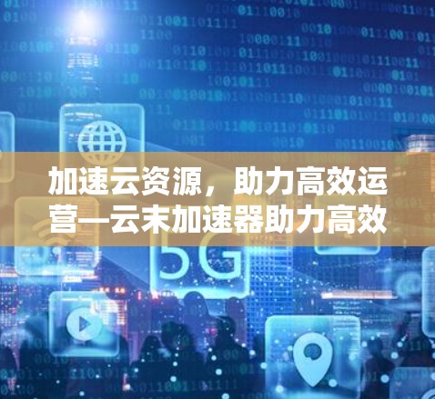 加速云资源,助力高效运营—云末加速器助力高效运营 加速云资源,助力高效运营—云末加速器助力高效运营