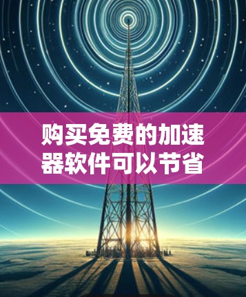 购买免费的加速器软件可以节省不少费用，但需要谨慎选择，确保满足你的需求。以下是一些值得考虑的因素和建议