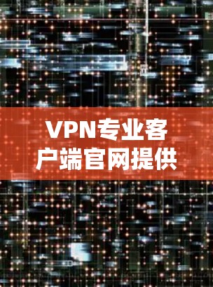 VPN专业客户端官网提供多种VPN协议的下载和使用服务，以下是常见的VPN协议及其官网链接