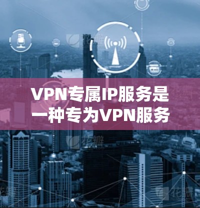 VPN专属IP服务是一种专为VPN服务设计的唯一IP地址，确保其在使用过程中符合安全和合规的要求。以下是详细介绍