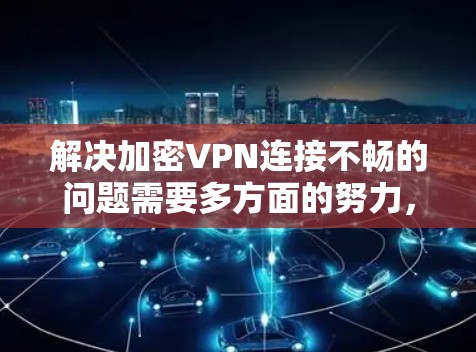 解决加密VPN连接不畅的问题需要多方面的努力，以下是一些步骤的建议
