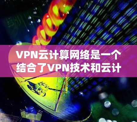 VPN云计算网络是一个结合了VPN技术和云计算技术的系统，旨在提供安全且灵活的互联网访问方式。以下是该技术的详细解释