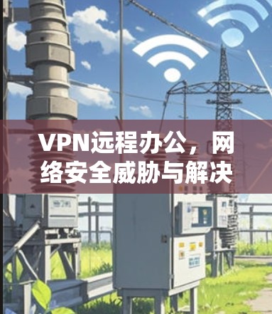 VPN远程办公，网络安全威胁与解决方案