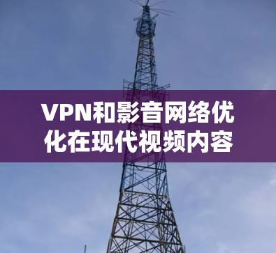 VPN和影音网络优化在现代视频内容管理中扮演着重要角色，它们相互结合，为用户提供了高效、灵活的视频管理解决方案。以下是对这两个概念的详细分析