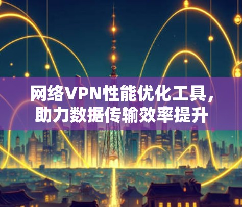 网络VPN性能优化工具，助力数据传输效率提升