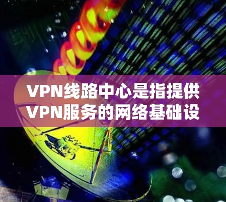 VPN线路中心是指提供VPN服务的网络基础设施，允许用户通过网络连接到世界各地的VPN服务器，进行视频通话、文件传输或其他在线内容的分享