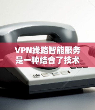 VPN线路智能服务是一种结合了技术、管理和服务的解决方案，旨在通过智能化手段优化和提升VPN网络的安全性和用户体验。以下是对该领域的详细分析