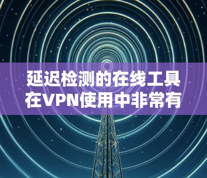延迟检测的在线工具在VPN使用中非常有用，它们可以帮助确保网络连接的稳定性，优化用户体验。以下是详细的延迟检测工具介绍，包括它们的功能、特点、使用方法和注意事项