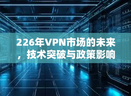 226年VPN市场的未来，技术突破与政策影响的双刃剑
