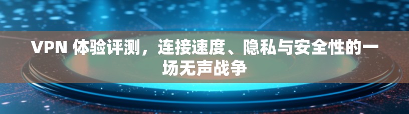 VPN 体验评测，连接速度、隐私与安全性的一场无声战争