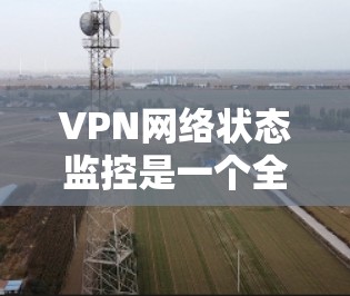 VPN网络状态监控是一个全面而复杂的任务，涉及多个方面和步骤。以下是对这一过程的详细总结