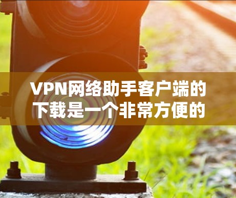 VPN网络助手客户端的下载是一个非常方便的功能，可以帮助你管理和访问VPN网络。以下是一些简单易懂的步骤，帮助你了解如何在你的手机或电脑上下载并使用VPN网络助手客户端