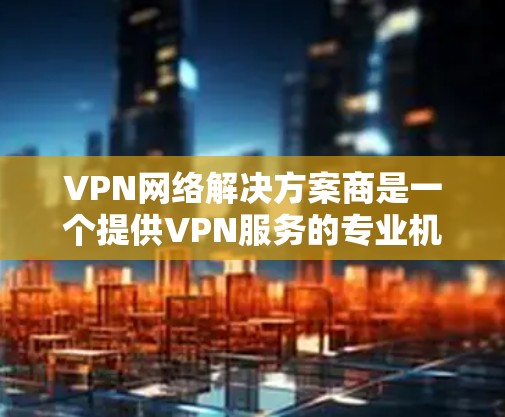 VPN网络解决方案商是一个提供VPN服务的专业机构或公司。他们通常专注于为用户提供安全、可靠的VPN连接，满足个人、企业或政府等用户的需求。以下是关于VPN网络解决方案商的一些关键点和信息
